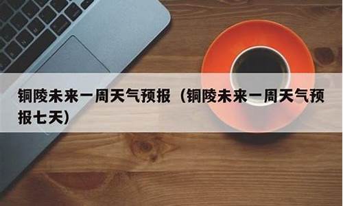 铜陵天气预报一周的天气情况表格_铜陵天气预报一周的天气情况表